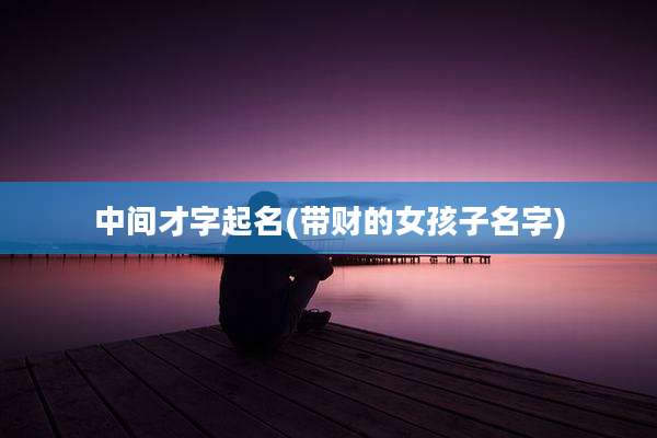 中间才字起名(带财的女孩子名字)