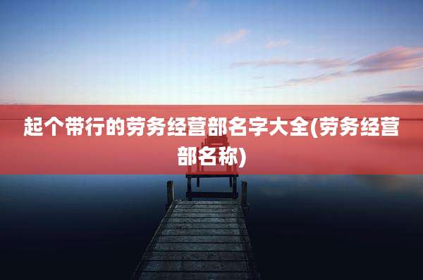 起个带行的劳务经营部名字大全(劳务经营部名称)