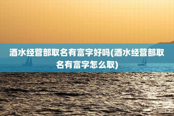 酒水经营部取名有富字好吗(酒水经营部取名有富字怎么取)
