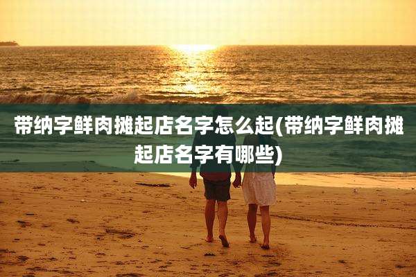 带纳字鲜肉摊起店名字怎么起(带纳字鲜肉摊起店名字有哪些)