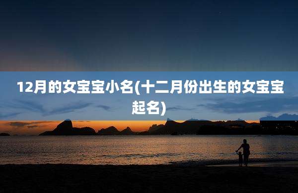 12月的女宝宝小名(十二月份出生的女宝宝起名)