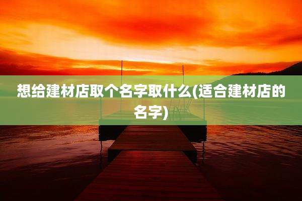 想给建材店取个名字取什么(适合建材店的名字)