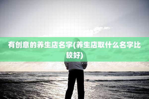 有创意的养生店名字(养生店取什么名字比较好)