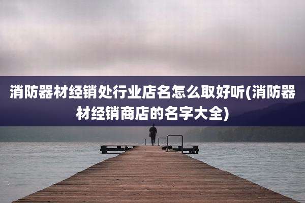 消防器材经销处行业店名怎么取好听(消防器材经销商店的名字大全)