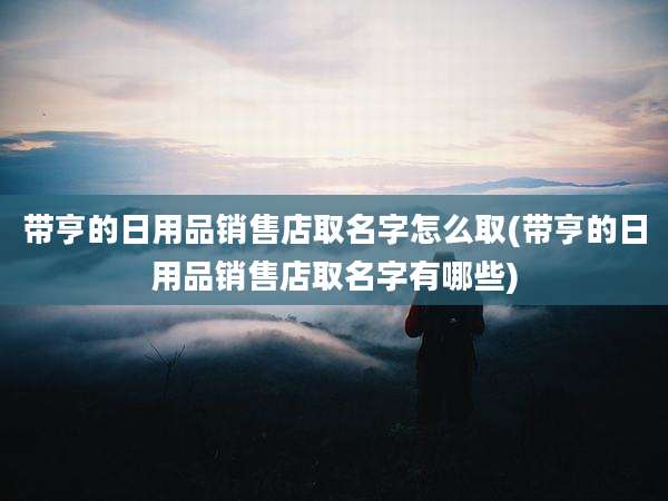 带亨的日用品销售店取名字怎么取(带亨的日用品销售店取名字有哪些)