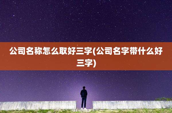公司名称怎么取好三字(公司名字带什么好三字)