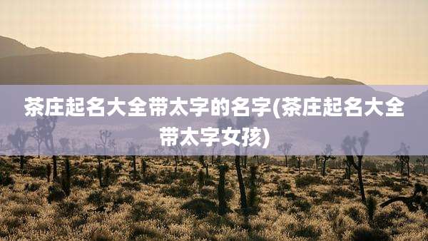 茶庄起名大全带太字的名字(茶庄起名大全带太字女孩)