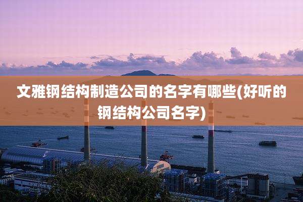 文雅钢结构制造公司的名字有哪些(好听的钢结构公司名字)