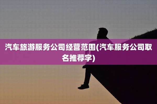 汽车旅游服务公司经营范围(汽车服务公司取名推荐字)