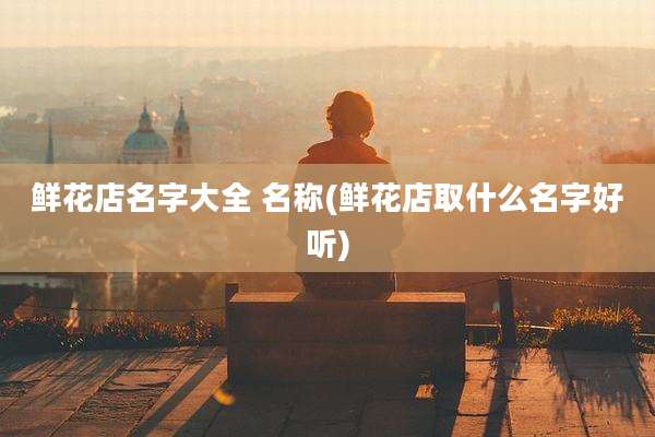 鲜花店名字大全 名称(鲜花店取什么名字好听)