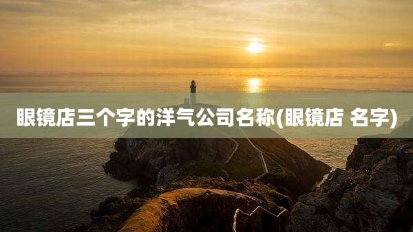 眼镜店三个字的洋气公司名称(眼镜店 名字)