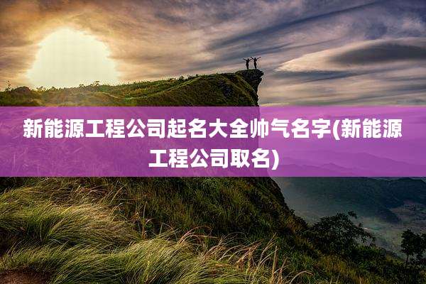 新能源工程公司起名大全帅气名字(新能源工程公司取名)