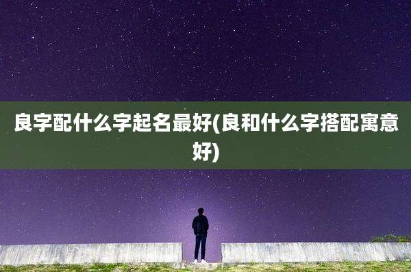 良字配什么字起名最好(良和什么字搭配寓意好)
