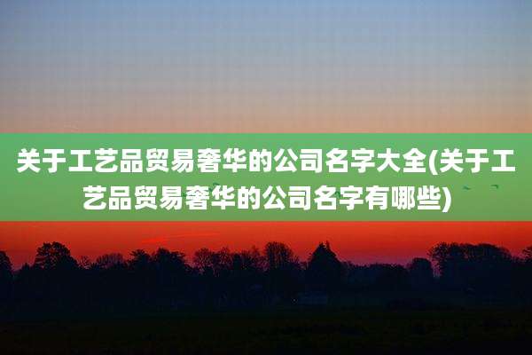 关于工艺品贸易奢华的公司名字大全(关于工艺品贸易奢华的公司名字有哪些)