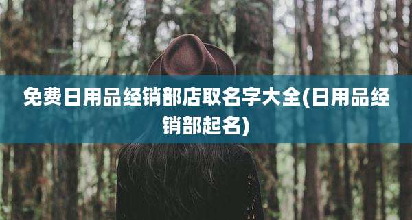 免费日用品经销部店取名字大全(日用品经销部起名)