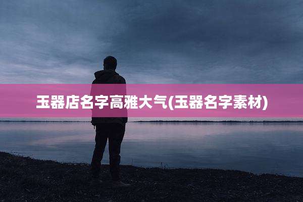 玉器店名字高雅大气(玉器名字素材)