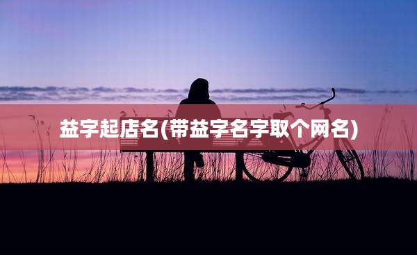 益字起店名(带益字名字取个网名)