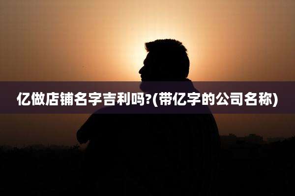 亿做店铺名字吉利吗?(带亿字的公司名称)