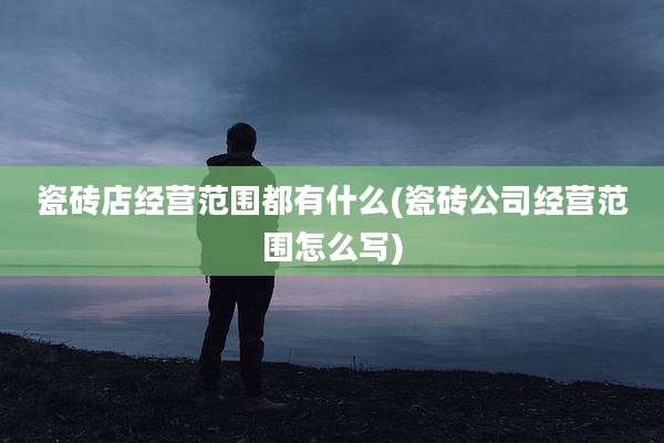 瓷砖店经营范围都有什么(瓷砖公司经营范围怎么写)