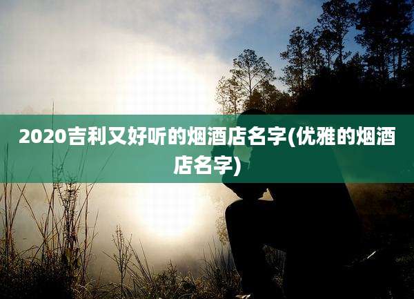 2020吉利又好听的烟酒店名字(优雅的烟酒店名字)