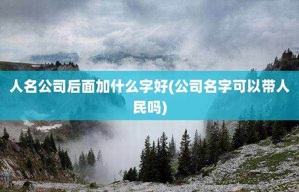 人名公司后面加什么字好(公司名字可以带人民吗)