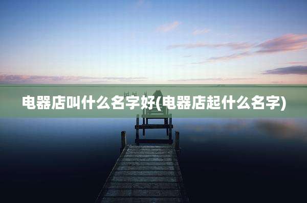 电器店叫什么名字好(电器店起什么名字)