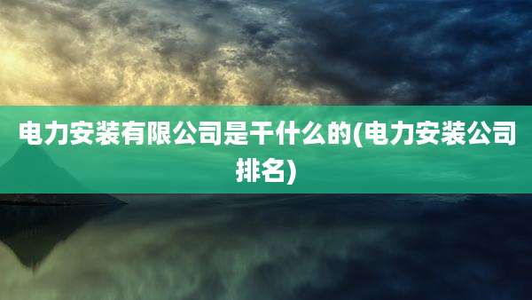 电力安装有限公司是干什么的(电力安装公司排名)