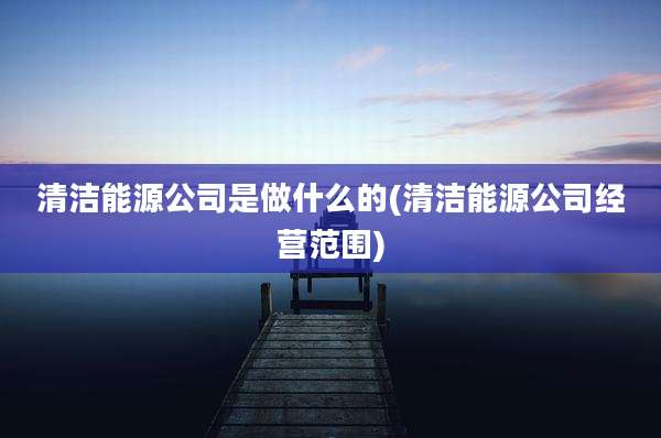清洁能源公司是做什么的(清洁能源公司经营范围)