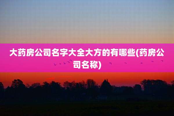 大药房公司名字大全大方的有哪些(药房公司名称)