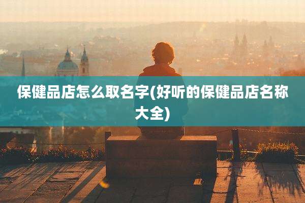 保健品店怎么取名字(好听的保健品店名称大全)