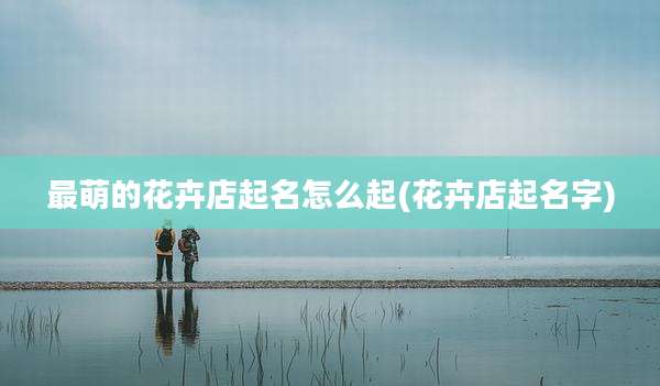 最萌的花卉店起名怎么起(花卉店起名字)