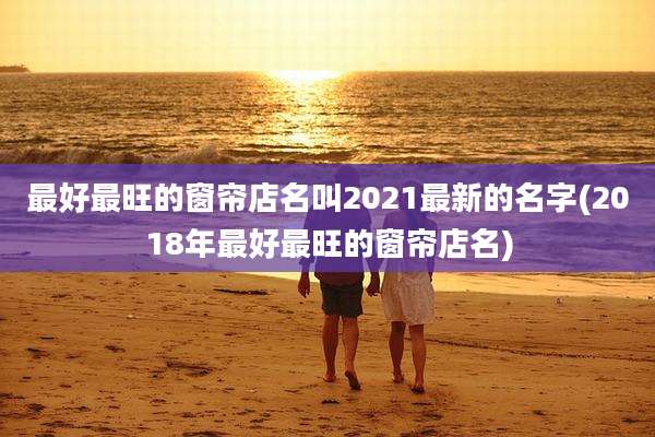 最好最旺的窗帘店名叫2021最新的名字(2018年最好最旺的窗帘店名)