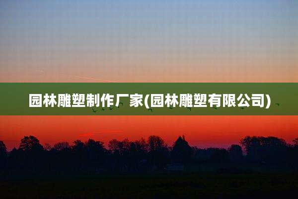 园林雕塑制作厂家(园林雕塑有限公司)