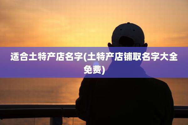 适合土特产店名字(土特产店铺取名字大全免费)