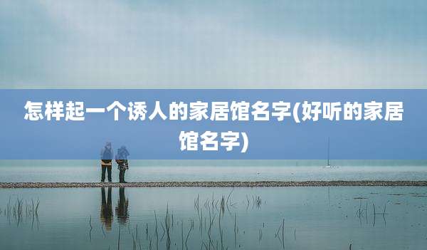 怎样起一个诱人的家居馆名字(好听的家居馆名字)