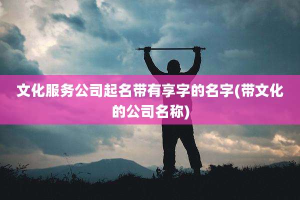 文化服务公司起名带有享字的名字(带文化的公司名称)