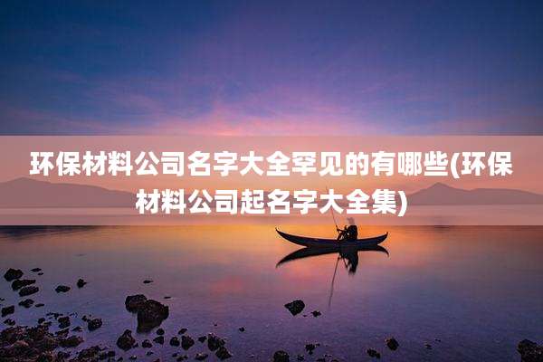 环保材料公司名字大全罕见的有哪些(环保材料公司起名字大全集)