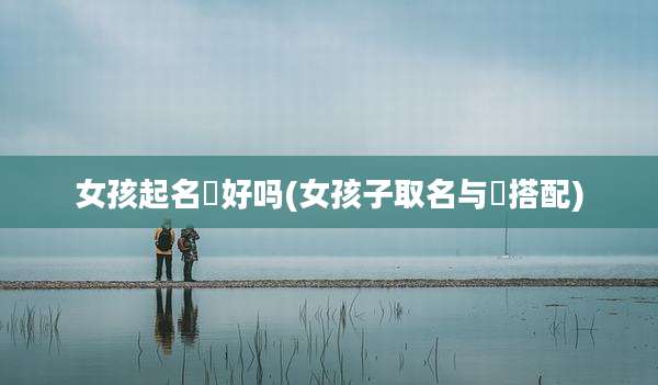 女孩起名媤好吗(女孩子取名与偲搭配)