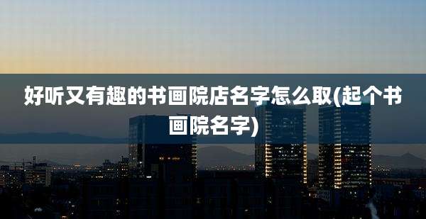 好听又有趣的书画院店名字怎么取(起个书画院名字)