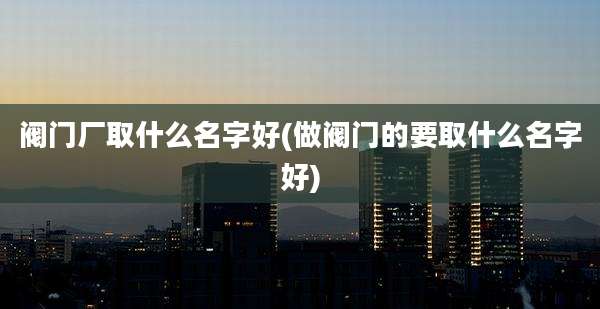 阀门厂取什么名字好(做阀门的要取什么名字好)