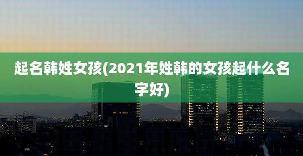 起名韩姓女孩(2021年姓韩的女孩起什么名字好)