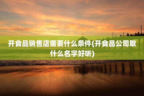 开食品销售店需要什么条件(开食品公司取什么名字好听)