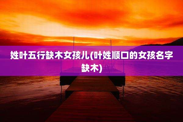 姓叶五行缺木女孩儿(叶姓顺口的女孩名字缺木)