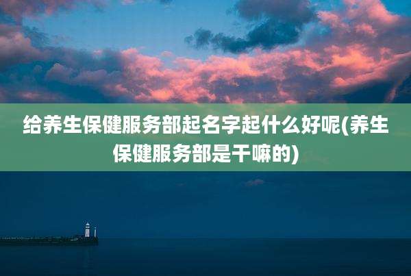 给养生保健服务部起名字起什么好呢(养生保健服务部是干嘛的)