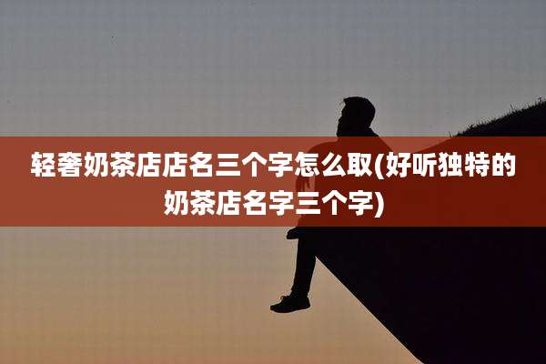 轻奢奶茶店店名三个字怎么取(好听独特的奶茶店名字三个字)