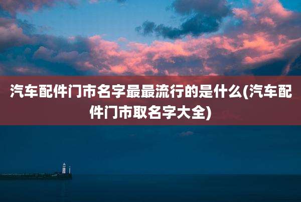 汽车配件门市名字最最流行的是什么(汽车配件门市取名字大全)