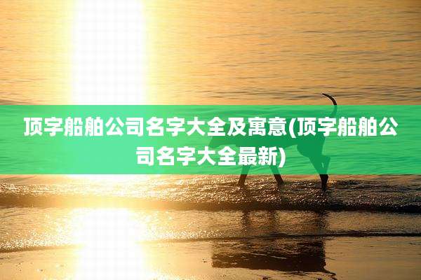顶字船舶公司名字大全及寓意(顶字船舶公司名字大全最新)
