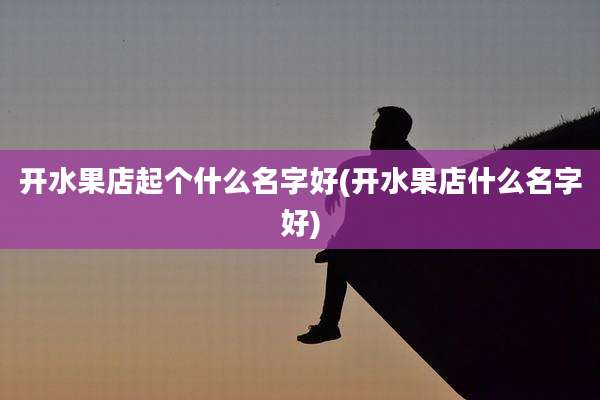 开水果店起个什么名字好(开水果店什么名字好)