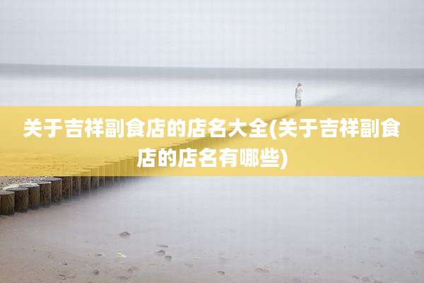关于吉祥副食店的店名大全(关于吉祥副食店的店名有哪些)