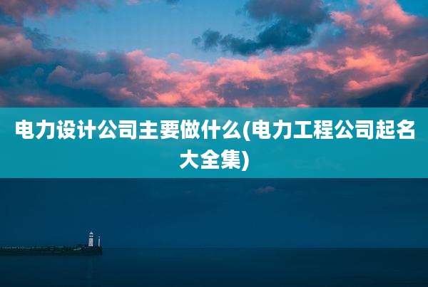 电力设计公司主要做什么(电力工程公司起名大全集)